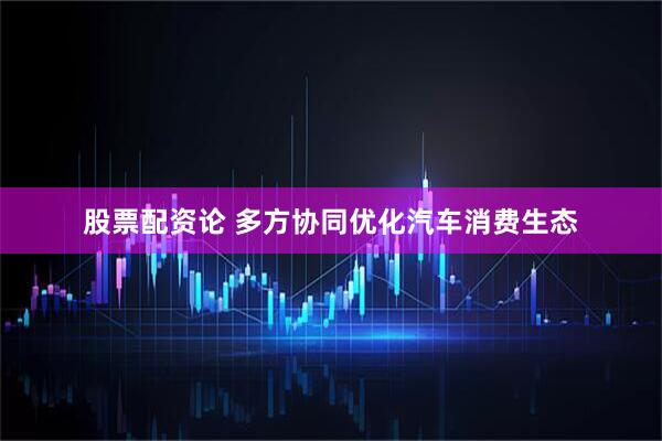 股票配资论 多方协同优化汽车消费生态