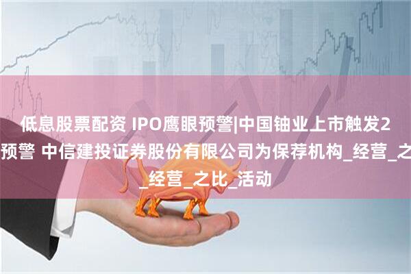 低息股票配资 IPO鹰眼预警|中国铀业上市触发21条风险预警 中信建投证券股份有限公司为保荐机构_经营_之比_活动