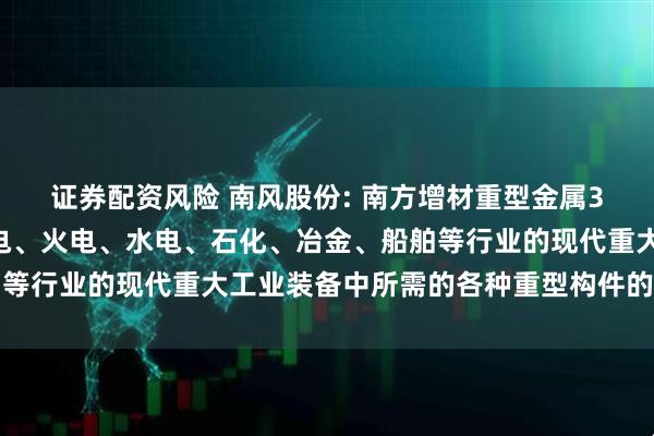 证券配资风险 南风股份: 南方增材重型金属3D打印技术可应用于核电、火电、水电、石化、冶金、船舶等行业的现代重大工业装备中所需的各种重型构件的精密成型