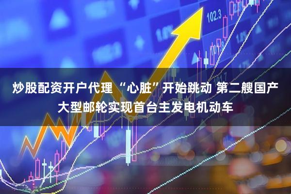 炒股配资开户代理 “心脏”开始跳动 第二艘国产大型邮轮实现首台主发电机动车