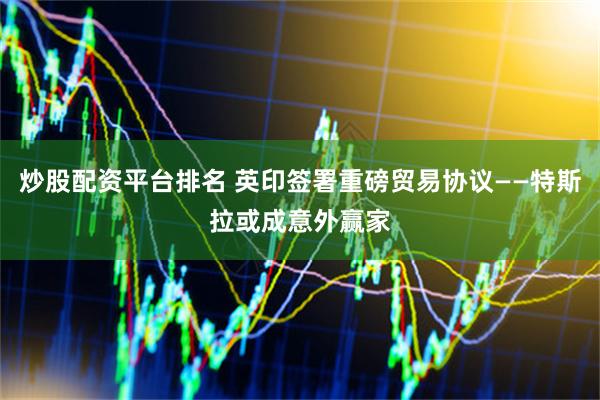 炒股配资平台排名 英印签署重磅贸易协议——特斯拉或成意外赢家