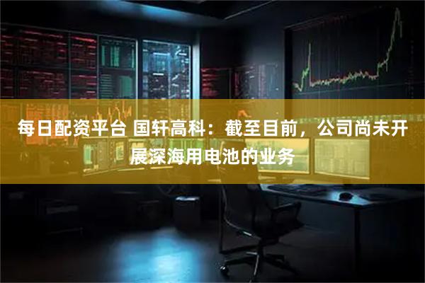 每日配资平台 国轩高科：截至目前，公司尚未开展深海用电池的业务