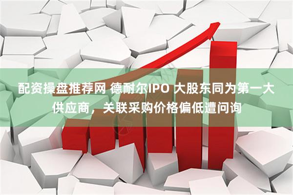 配资操盘推荐网 德耐尔IPO 大股东同为第一大供应商，关联采购价格偏低遭问询