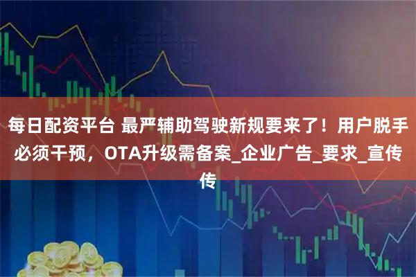 每日配资平台 最严辅助驾驶新规要来了！用户脱手必须干预，OTA升级需备案_企业广告_要求_宣传