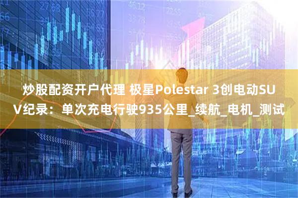 炒股配资开户代理 极星Polestar 3创电动SUV纪录：单次充电行驶935公里_续航_电机_测试