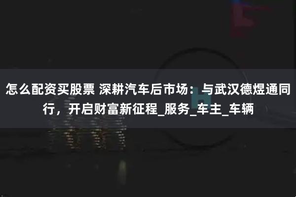 怎么配资买股票 深耕汽车后市场：与武汉德煜通同行，开启财富新征程_服务_车主_车辆