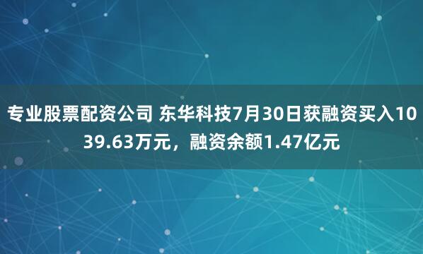 专业股票配资公司 东华科技7月30日获融资买入1039.63万元，融资余额1.47亿元