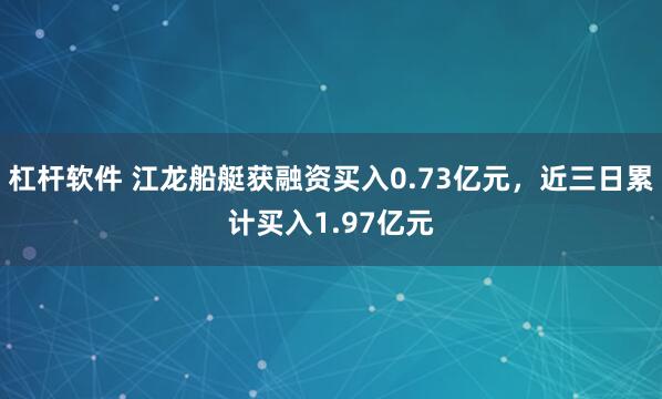 杠杆软件 江龙船艇获融资买入0.73亿元，近三日累计买入1.97亿元