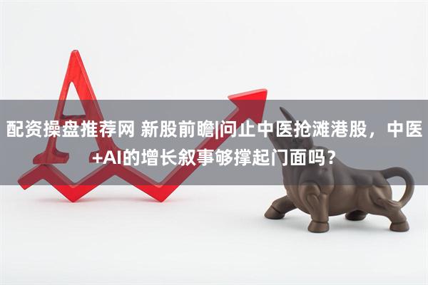 配资操盘推荐网 新股前瞻|问止中医抢滩港股，中医+AI的增长叙事够撑起门面吗？