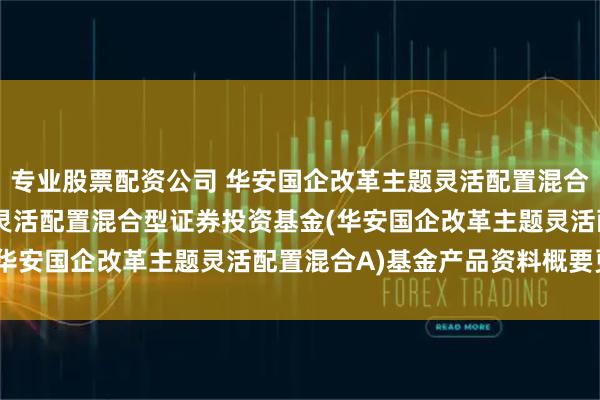 专业股票配资公司 华安国企改革主题灵活配置混合A: 华安国企改革主题灵活配置混合型证券投资基金(华安国企改革主题灵活配置混合A)基金产品资料概要更新