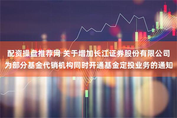 配资操盘推荐网 关于增加长江证券股份有限公司为部分基金代销机构同时开通基金定投业务的通知