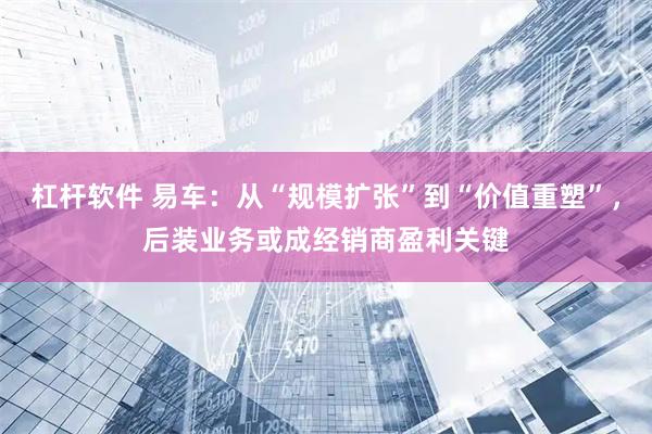 杠杆软件 易车：从“规模扩张”到“价值重塑”，后装业务或成经销商盈利关键