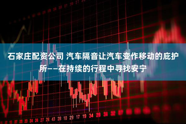 石家庄配资公司 汽车隔音让汽车变作移动的庇护所——在持续的行程中寻找安宁