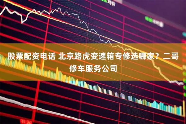 股票配资电话 北京路虎变速箱专修选哪家？二哥修车服务公司
