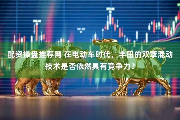 配资操盘推荐网 在电动车时代，丰田的双擎混动技术是否依然具有竞争力？
